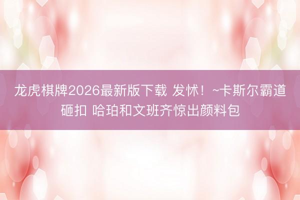 龙虎棋牌2026最新版下载 发怵！~卡斯尔霸道砸扣 哈珀和文班齐惊出颜料包