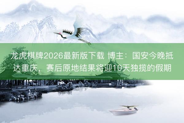 龙虎棋牌2026最新版下载 博主：国安今晚抵达重庆，赛后原地结果将迎10天独揽的假期