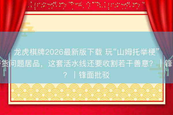龙虎棋牌2026最新版下载 玩“山姆托举梗”宝妈带货问题居品,这套活水线还要收割若干善意?|锋面批驳
