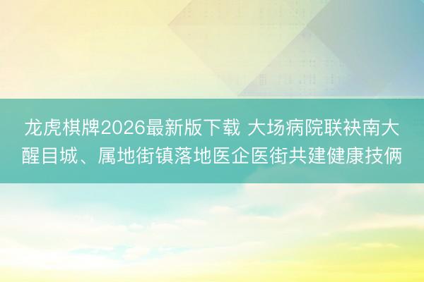 龙虎棋牌2026最新版下载 大场病院联袂南大醒目城、属地街镇落地医企医街共建健康技俩