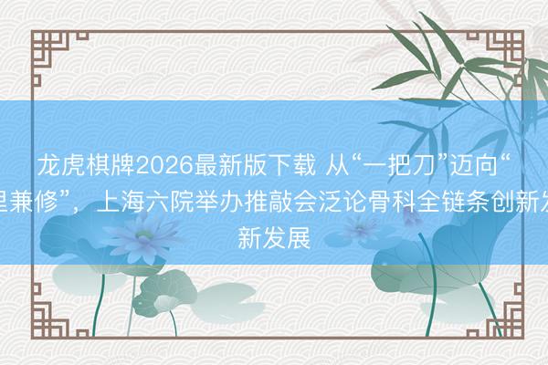 龙虎棋牌2026最新版下载 从“一把刀”迈向“表里兼修”，上海六院举办推敲会泛论骨科全链条创新发展