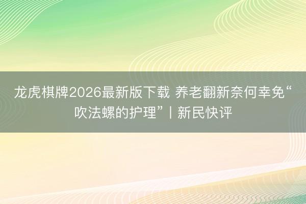 龙虎棋牌2026最新版下载 养老翻新奈何幸免“吹法螺的护理”丨新民快评