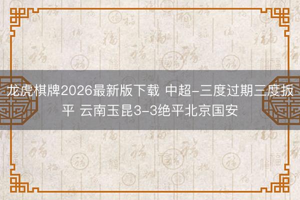 龙虎棋牌2026最新版下载 中超-三度过期三度扳平 云南玉昆3-3绝平北京国安