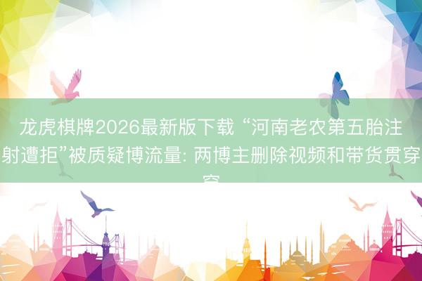 龙虎棋牌2026最新版下载 “河南老农第五胎注射遭拒”被质疑博流量: 两博主删除视频和带货贯穿