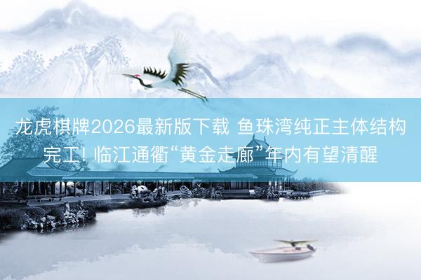 龙虎棋牌2026最新版下载 鱼珠湾纯正主体结构完工! 临江通衢“黄金走廊”年内有望清醒