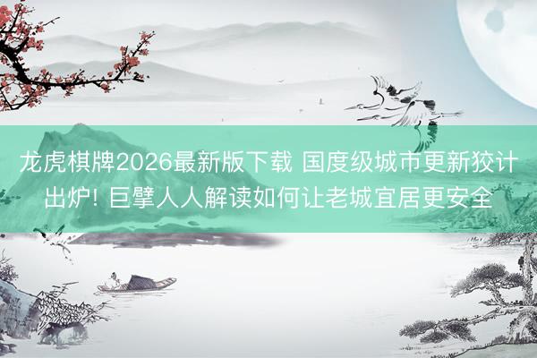 龙虎棋牌2026最新版下载 国度级城市更新狡计出炉! 巨擘人人解读如何让老城宜居更安全