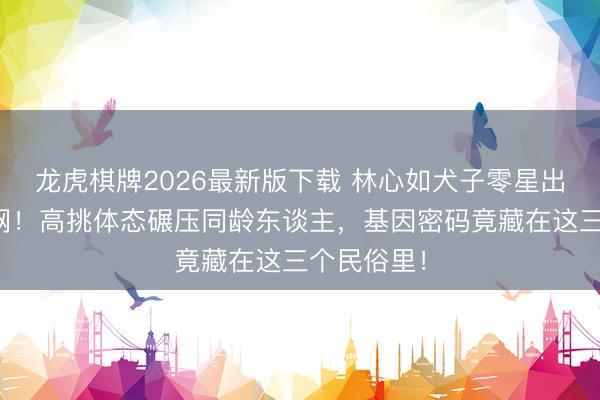 龙虎棋牌2026最新版下载 林心如犬子零星出头惊爆全网！高挑体态碾压同龄东谈主，基因密码竟藏在这三个民俗里！