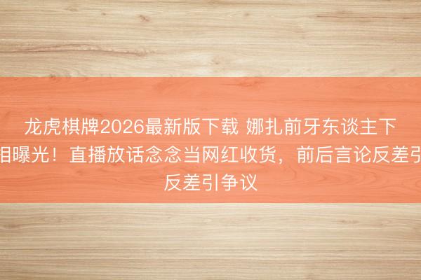 龙虎棋牌2026最新版下载 娜扎前牙东谈主下野真相曝光！直播放话念念当网红收货，前后言论反差引争议