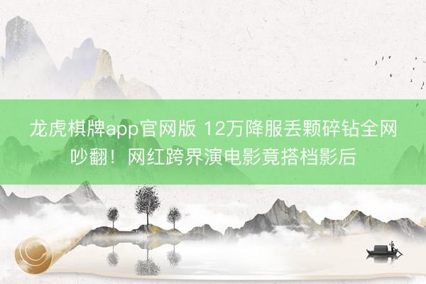 龙虎棋牌app官网版 12万降服丢颗碎钻全网吵翻！网红跨界演电影竟搭档影后