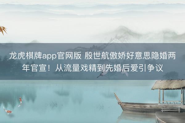 龙虎棋牌app官网版 殷世航傲娇好意思隐婚两年官宣！从流量戏精到先婚后爱引争议