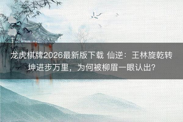 龙虎棋牌2026最新版下载 仙逆：王林旋乾转坤进步万里，为何被柳眉一眼认出？