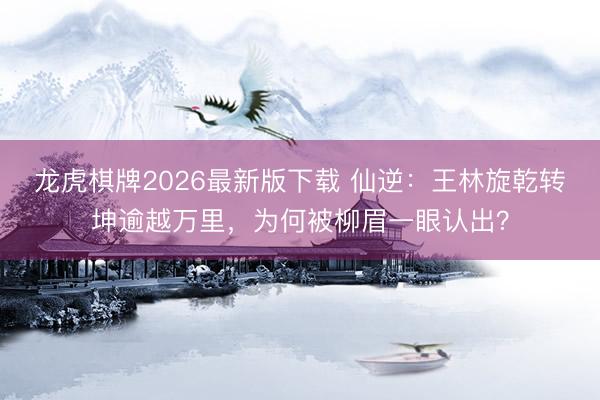 龙虎棋牌2026最新版下载 仙逆：王林旋乾转坤逾越万里，为何被柳眉一眼认出？