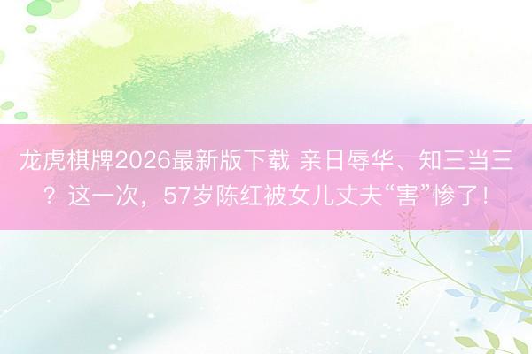 龙虎棋牌2026最新版下载 亲日辱华、知三当三？这一次，57岁陈红被女儿丈夫“害”惨了！