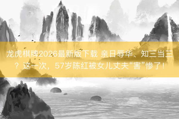 龙虎棋牌2026最新版下载 亲日辱华、知三当三？这一次，57岁陈红被女儿丈夫“害”惨了！