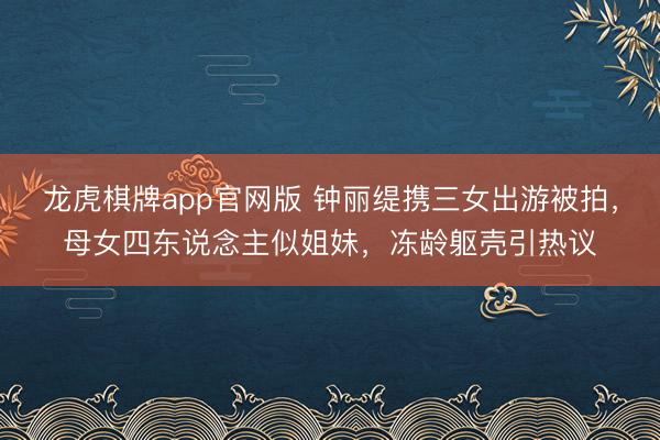 龙虎棋牌app官网版 钟丽缇携三女出游被拍，母女四东说念主似姐妹，冻龄躯壳引热议
