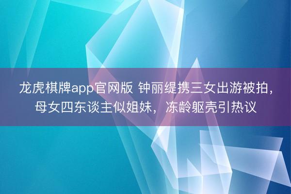 龙虎棋牌app官网版 钟丽缇携三女出游被拍,母女四东谈主似姐妹,冻龄躯壳引热议