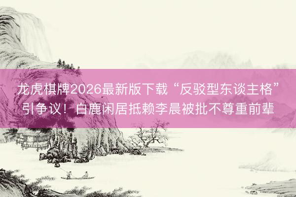 龙虎棋牌2026最新版下载 “反驳型东谈主格”引争议！白鹿闲居抵赖李晨被批不尊重前辈