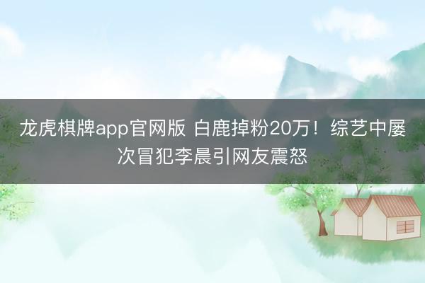 龙虎棋牌app官网版 白鹿掉粉20万！综艺中屡次冒犯李晨引网友震怒
