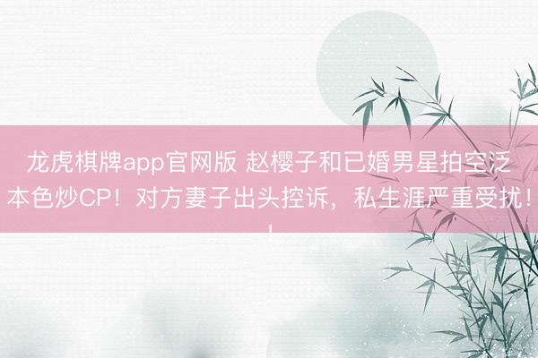 龙虎棋牌app官网版 赵樱子和已婚男星拍空泛本色炒CP！对方妻子出头控诉，私生涯严重受扰！