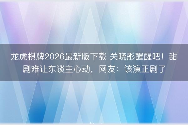 龙虎棋牌2026最新版下载 关晓彤醒醒吧!甜剧难让东谈主心动,网友:该演正剧了