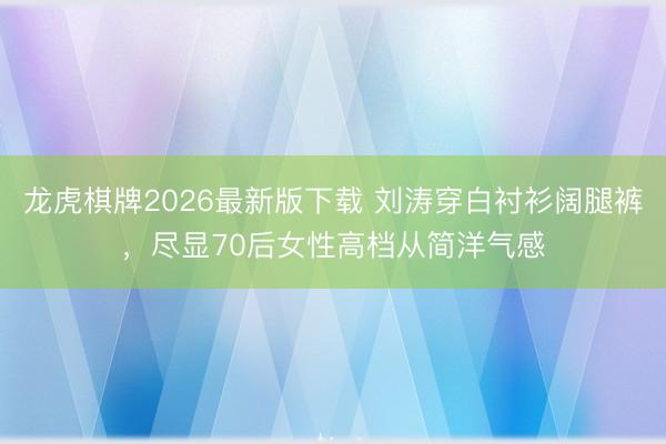 龙虎棋牌2026最新版下载 刘涛穿白衬衫阔腿裤，尽显70后女性高档从简洋气感