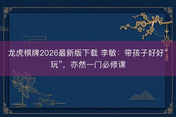 龙虎棋牌2026最新版下载 李敏：带孩子好好“玩”，亦然一门必修课