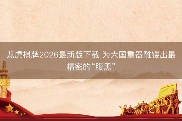 龙虎棋牌2026最新版下载 为大国重器雕镂出最精密的“腹黑”