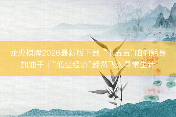 龙虎棋牌2026最新版下载 “十五五”咱们躬身加油干｜“低空经济”翩然飞入寻常生计
