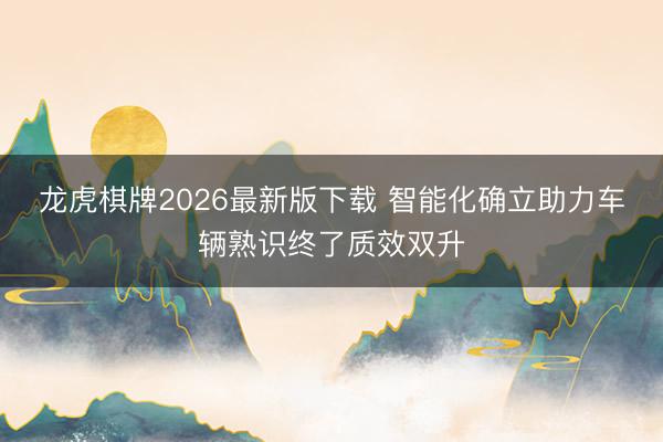 龙虎棋牌2026最新版下载 智能化确立助力车辆熟识终了质效双升