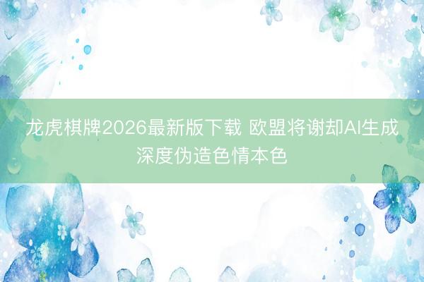 龙虎棋牌2026最新版下载 欧盟将谢却AI生成深度伪造色情本色