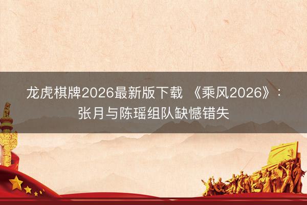 龙虎棋牌2026最新版下载 《乘风2026》:张月与陈瑶组队缺憾错失