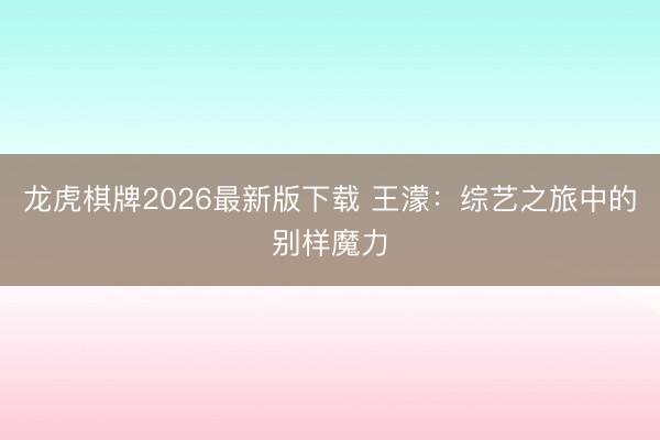 龙虎棋牌2026最新版下载 王濛：综艺之旅中的别样魔力