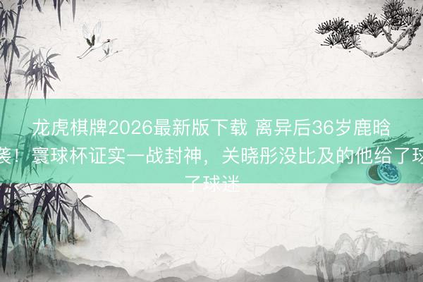 龙虎棋牌2026最新版下载 离异后36岁鹿晗逆袭!寰球杯证实一战封神,关晓彤没比及的他给了球迷