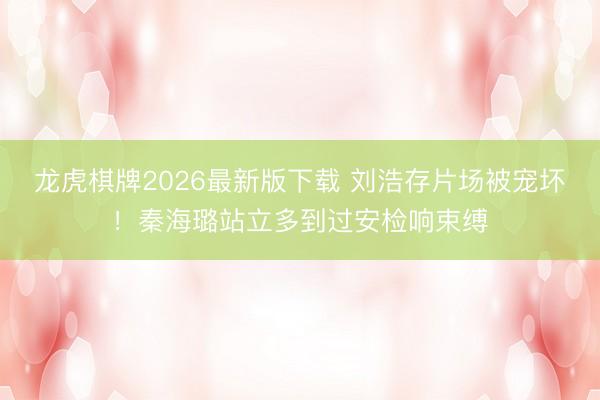 龙虎棋牌2026最新版下载 刘浩存片场被宠坏!秦海璐站立多到过安检响束缚