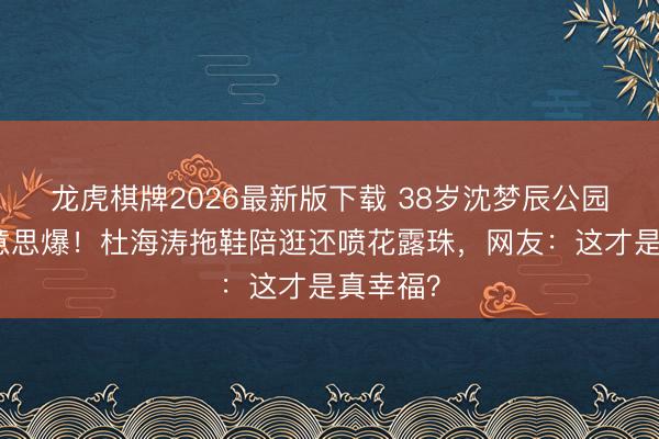 龙虎棋牌2026最新版下载 38岁沈梦辰公园素颜好意思爆！杜海涛拖鞋陪逛还喷花露珠，网友：这才是真幸福？