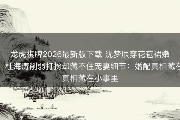 龙虎棋牌2026最新版下载 沈梦辰穿花苞裙嫩如青娥，杜海涛削弱打扮却藏不住宠妻细节：婚配真相藏在小事里