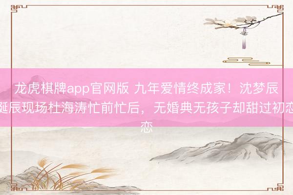 龙虎棋牌app官网版 九年爱情终成家！沈梦辰诞辰现场杜海涛忙前忙后，无婚典无孩子却甜过初恋