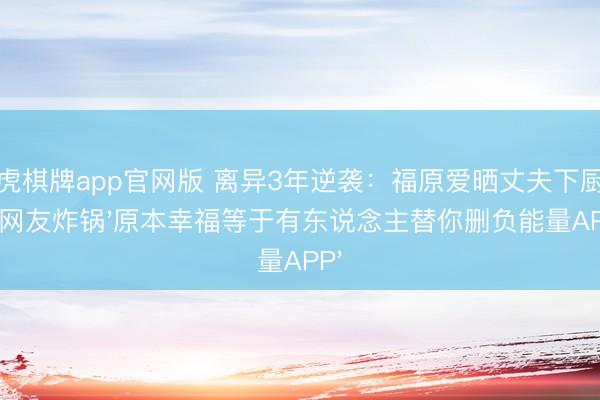 龙虎棋牌app官网版 离异3年逆袭：福原爱晒丈夫下厨照，网友炸锅'原本幸福等于有东说念主替你删负能量APP'