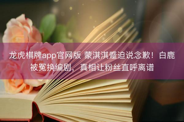 龙虎棋牌app官网版 蒙淇淇蹙迫说念歉！白鹿被冤换编剧，真相让粉丝直呼离谱