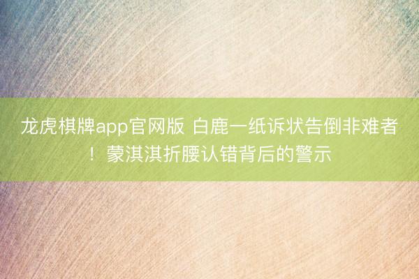 龙虎棋牌app官网版 白鹿一纸诉状告倒非难者！蒙淇淇折腰认错背后的警示