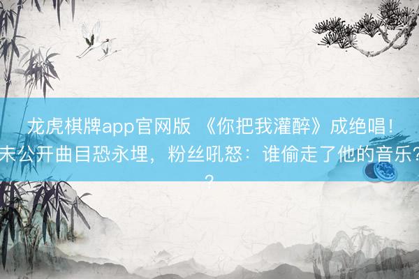 龙虎棋牌app官网版 《你把我灌醉》成绝唱！未公开曲目恐永埋，粉丝吼怒：谁偷走了他的音乐？