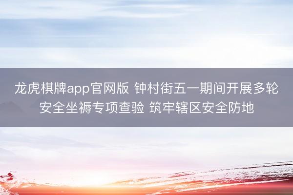 龙虎棋牌app官网版 钟村街五一期间开展多轮安全坐褥专项查验 筑牢辖区安全防地